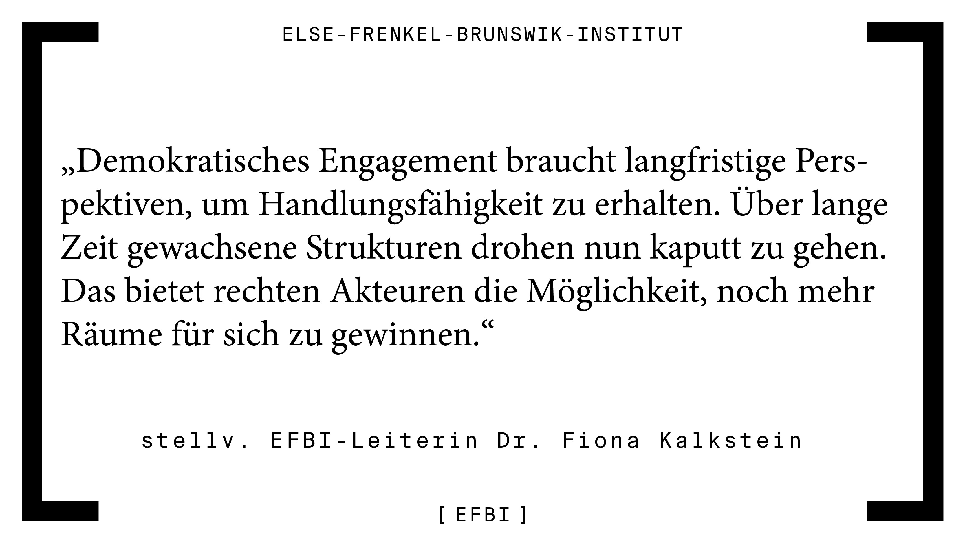 „Demokratisches Engagement braucht langfristige Perspektiven, um Handlungsfähigkeit zu erhalten“, sagt stellvertretende EFBI-Leiterin Dr. Fiona Kalkstein. „Über lange Zeit gewachsene Strukturen drohen nun kaputt zu gehen. Das bietet rechten Akteuren die Möglichkeit, noch mehr Räume für sich zu gewinnen“
